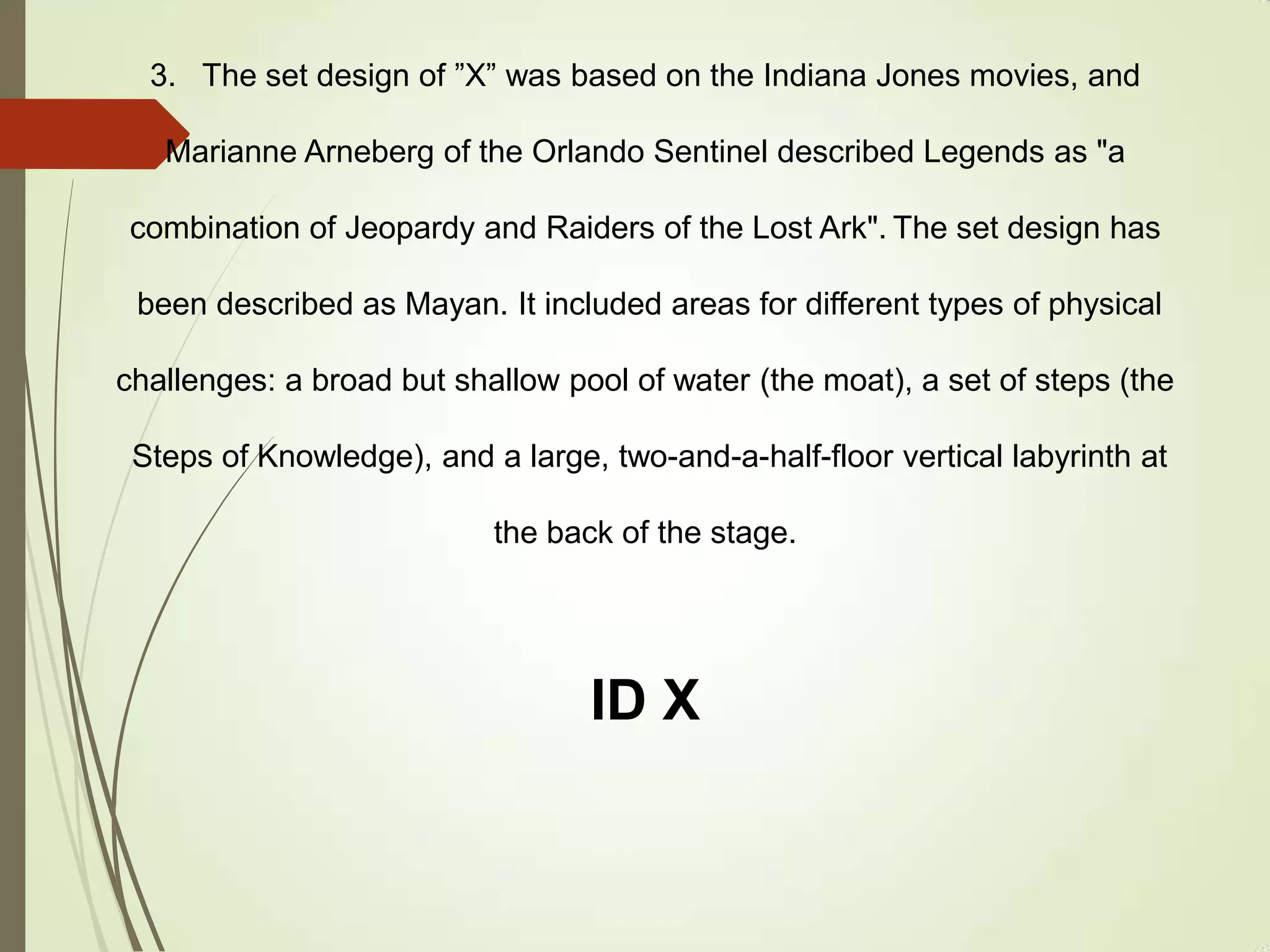 3. The set design of ”X” was based on the Indiana Jones movies, and
Marianne Arneberg of the Orlando Sentinel described Legends as "a
combination of Jeopardy and Raiders of the Lost Ark". The set design has
been described as Mayan. It included areas for different types of physical
challenges: a broad but shallow pool of water (the moat), a set of steps (the
Steps of Knowledge), and a large, two-and-a-half-floor vertical labyrinth at
the back of the stage.
ID X
 