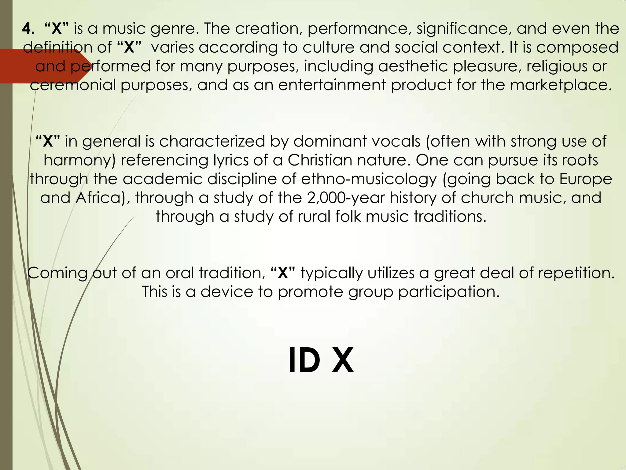 4. “X” is a music genre. The creation, performance, significance, and even the
definition of “X” varies according to culture and social context. It is composed
and performed for many purposes, including aesthetic pleasure, religious or
ceremonial purposes, and as an entertainment product for the marketplace.
“X” in general is characterized by dominant vocals (often with strong use of
harmony) referencing lyrics of a Christian nature. One can pursue its roots
through the academic discipline of ethno-musicology (going back to Europe
and Africa), through a study of the 2,000-year history of church music, and
through a study of rural folk music traditions.
Coming out of an oral tradition, “X” typically utilizes a great deal of repetition.
This is a device to promote group participation.
ID X
 