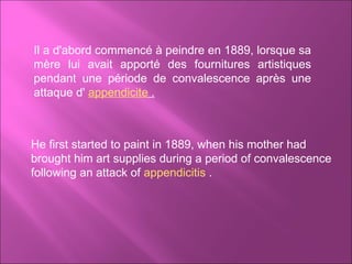 Il a d'abord commencé à peindre en 1889, lorsque sa mère lui avait apporté des fournitures artistiques pendant une période de convalescence après une attaque d'  appendicite  . He first started to paint in 1889, when his mother had brought him art supplies during a period of convalescence following an attack of  appendicitis  .  