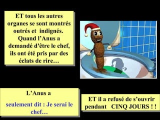 ET tous les autres
organes se sont montrés
   outrés et indignés.
     Quand l’Anus a
demandé d'être le chef,
 ils ont été pris par des
     éclats de rire…




        L’Anus a
                               ET il a refusé de s’ouvrir
seulement dit : Je serai le   pendant CINQ JOURS ! !
        chef…
 