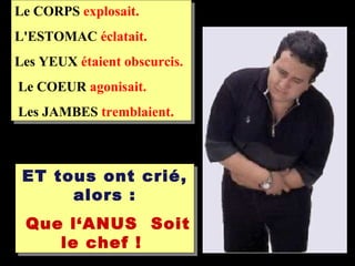 Le CORPS explosait.
L'ESTOMAC éclatait.
Les YEUX étaient obscurcis.
Le COEUR agonisait.
Les JAMBES tremblaient.



 ET tous ont crié,
      alors :
 Que l‘ANUS Soit
    le chef !
 