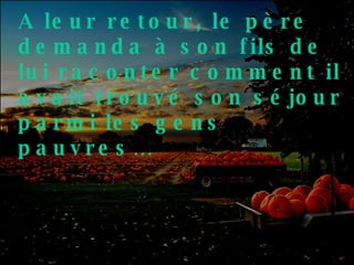 A leur retour, le père demanda à son fils de lui raconter comment il avait trouvé son séjour parmi les gens pauvres… 