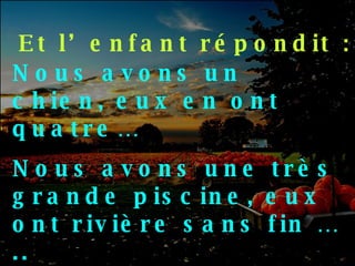 Et l’enfant répondit : Nous avons un chien, eux en ont quatre… Nous avons une très grande piscine, eux ont rivière sans fin ….. 