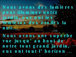 Nous avons des lumières pour illuminer notre jardin, eux ont les lumières des étoiles la nuit... Nous avons une superbe vue jusqu’au bout de notre tout grand jardin, eux ont tout l’horizon … Nous avons un beau morceau de terre pour vivre, eux ont des champs qui vont bien plus loin… 