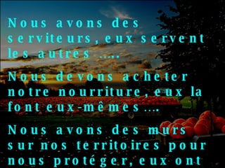 Nous avons des serviteurs, eux servent les autres ….. Nous devons acheter notre nourriture, eux la font eux-mêmes….  Nous avons des murs sur nos territoires pour nous protéger, eux ont des amis qui les protègent…. 