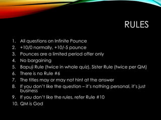 RULES
1. All questions on Infinite Pounce
2. +10/0 normally, +10/-5 pounce
3. Pounces are a limited period offer only
4. No bargaining
5. Bapuji Rule (twice in whole quiz), Sister Rule (twice per QM)
6. There is no Rule #6
7. The titles may or may not hint at the answer
8. If you don‟t like the question – it‟s nothing personal, it‟s just
business
9. If you don‟t like the rules, refer Rule #10
10. QM is God
 