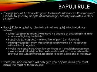 BAPUJI RULE
• “Bapuji: (noun) An honorific given to the late Mohandas Karamchand
Gandhi by (mostly) people of Indian origin. Literally translates to Dear
Father “
• Bapuji Rule: A quizzing rule (twice in whole quiz) which works as
follows:
• Direct Question to Team X who have no chance of answering it (a la no
chance of fighting the British).
• Bapuji rule (satyagraha) = alternative to "pass" (i.e. violence).
• Passing would cost them that chance of answering on the bounce,
without risk of negative.
• Invoke the Bapuji Rule. Question continues as it should (because non
violence works slowly) but the next question will, no matter where the
previous one was answered, be direct to Team X (like one of the RTCs).
• Therefore, non-violence will only give you opportunities, you must
make the most of them yourself
 