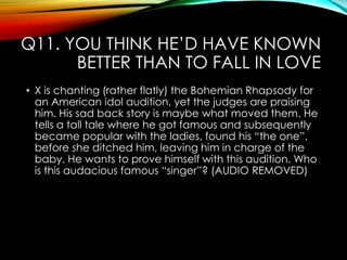 Q11. YOU THINK HE‟D HAVE KNOWN
BETTER THAN TO FALL IN LOVE
• X is chanting (rather flatly) the Bohemian Rhapsody for
an American idol audition, yet the judges are praising
him. His sad back story is maybe what moved them. He
tells a tall tale where he got famous and subsequently
became popular with the ladies, found his “the one”,
before she ditched him, leaving him in charge of the
baby. He wants to prove himself with this audition. Who
is this audacious famous “singer”? (AUDIO REMOVED)
 