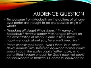 AUDIENCE QUESTION
• This passage from Macbeth on the actions of a hung-
over porter are thought to be one possible origin of
what?
• (knocking off stage) Who's there, i' th' name of
Beelzebub? Here's a farmer that hanged himself on
the expectation of plenty. Come in time, have
napkins enough about you, here you'll sweat for 't.
• (more knocking off stage) Who's there, in th' other
devil's name? Faith, here's an equivocator that could
swear in both the scales against either scale, who
committed treason enough for God's sake, yet could
not equivocate to heaven. O, come in, equivocator.
 