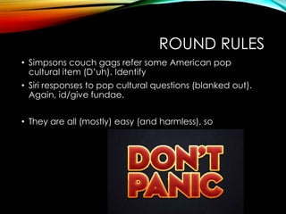 ROUND RULES
• Simpsons couch gags refer some American pop
cultural item (D‟uh). Identify
• Siri responses to pop cultural questions (blanked out).
Again, id/give fundae.
• They are all (mostly) easy (and harmless), so
 