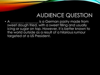 AUDIENCE QUESTION
• A ________ ________ is a German pastry made from
sweet dough fried, with a sweet filling and usually
icing or sugar on top. However, it is better known to
the world outside as a result of a hilarious rumour
targeted at a US President.
 