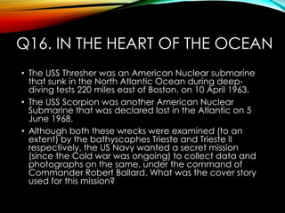 Q16. IN THE HEART OF THE OCEAN
• The USS Thresher was an American Nuclear submarine
that sunk in the North Atlantic Ocean during deep-
diving tests 220 miles east of Boston, on 10 April 1963.
• The USS Scorpion was another American Nuclear
Submarine that was declared lost in the Atlantic on 5
June 1968.
• Although both these wrecks were examined (to an
extent) by the bathyscaphes Trieste and Trieste II
respectively, the US Navy wanted a secret mission
(since the Cold war was ongoing) to collect data and
photographs on the same, under the command of
Commander Robert Ballard. What was the cover story
used for this mission?
 