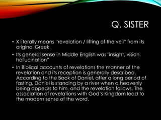Q. SISTER
• X literally means “revelation / lifting of the veil” from its
original Greek.
• Its general sense in Middle English was "insight, vision,
hallucination”
• In Biblical accounts of revelations the manner of the
revelation and its reception is generally described.
According to the Book of Daniel, after a long period of
fasting, Daniel is standing by a river when a heavenly
being appears to him, and the revelation follows. The
association of revelations with God‟s Kingdom lead to
the modern sense of the word.
 