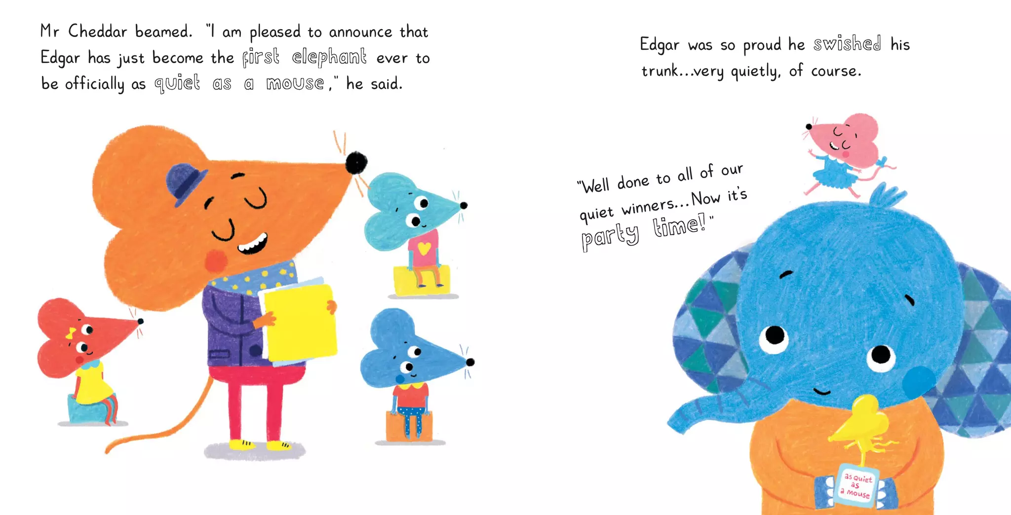 Edgar was so proud he swished h
i
s
t
runk
.
.
.
very qu
i
et
l
y
, of course
.
“We
l
l done to a
l
lof our
qu
i
et wi
nners
.
.
.Now i
t
’
s
party time!”
Mr Cheddar beamed
. “
I am p
l
eased to announce that
Edgar has j
ust become the first elephant ever to
be of
f
i
c
i
a
l
l
y as quiet as a mouse,
” he sa
i
d
.
 