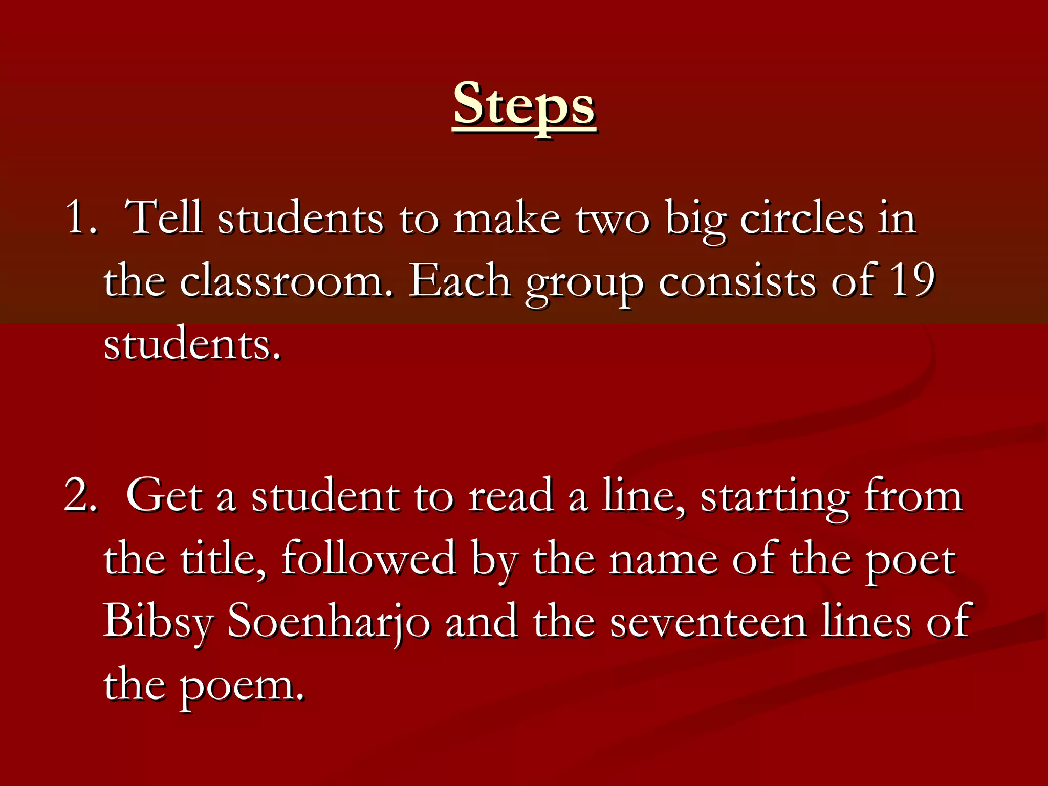 Steps
1. Tell students to make two big circles in
  the classroom. Each group consists of 19
  students.

2. Get a student to read a line, starting from
  the title, followed by the name of the poet
  Bibsy Soenharjo and the seventeen lines of
  the poem.
 