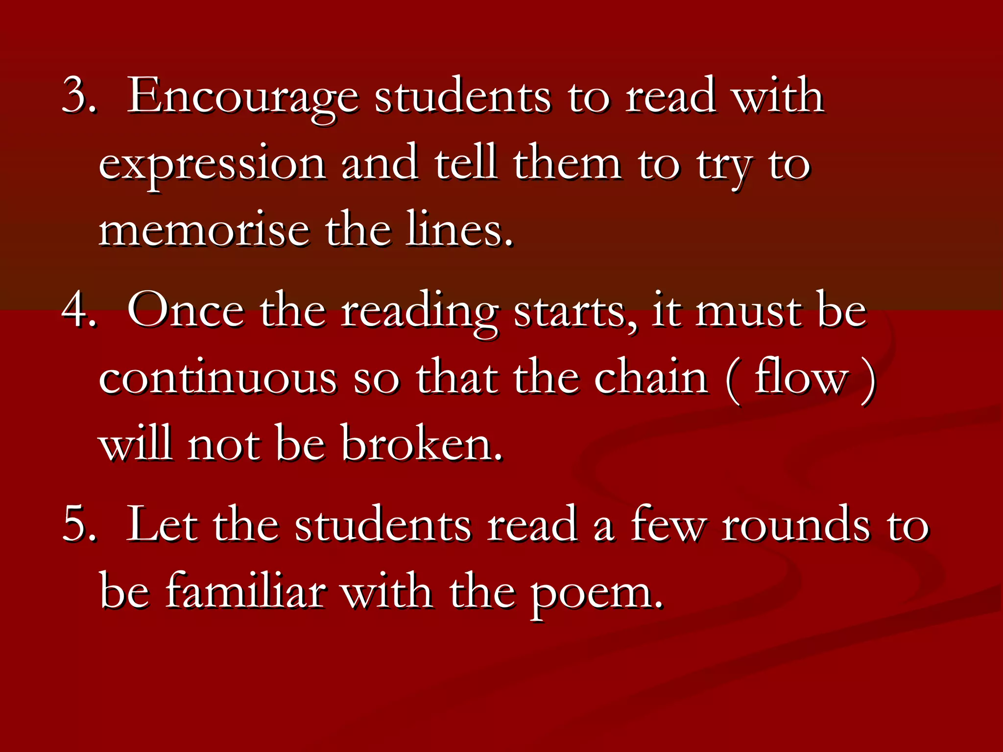 3. Encourage students to read with
  expression and tell them to try to
  memorise the lines.
4. Once the reading starts, it must be
  continuous so that the chain ( flow )
  will not be broken.
5. Let the students read a few rounds to
  be familiar with the poem.
 