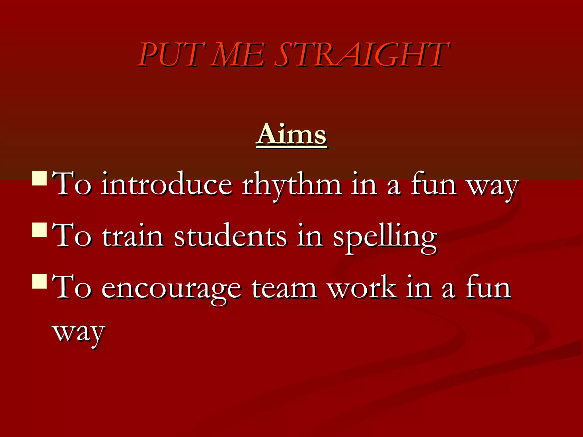 PUT ME STRAIGHT

                 Aims
 To introduce rhythm in a fun way

 To train students in spelling

 To encourage team work in a fun
 way
 