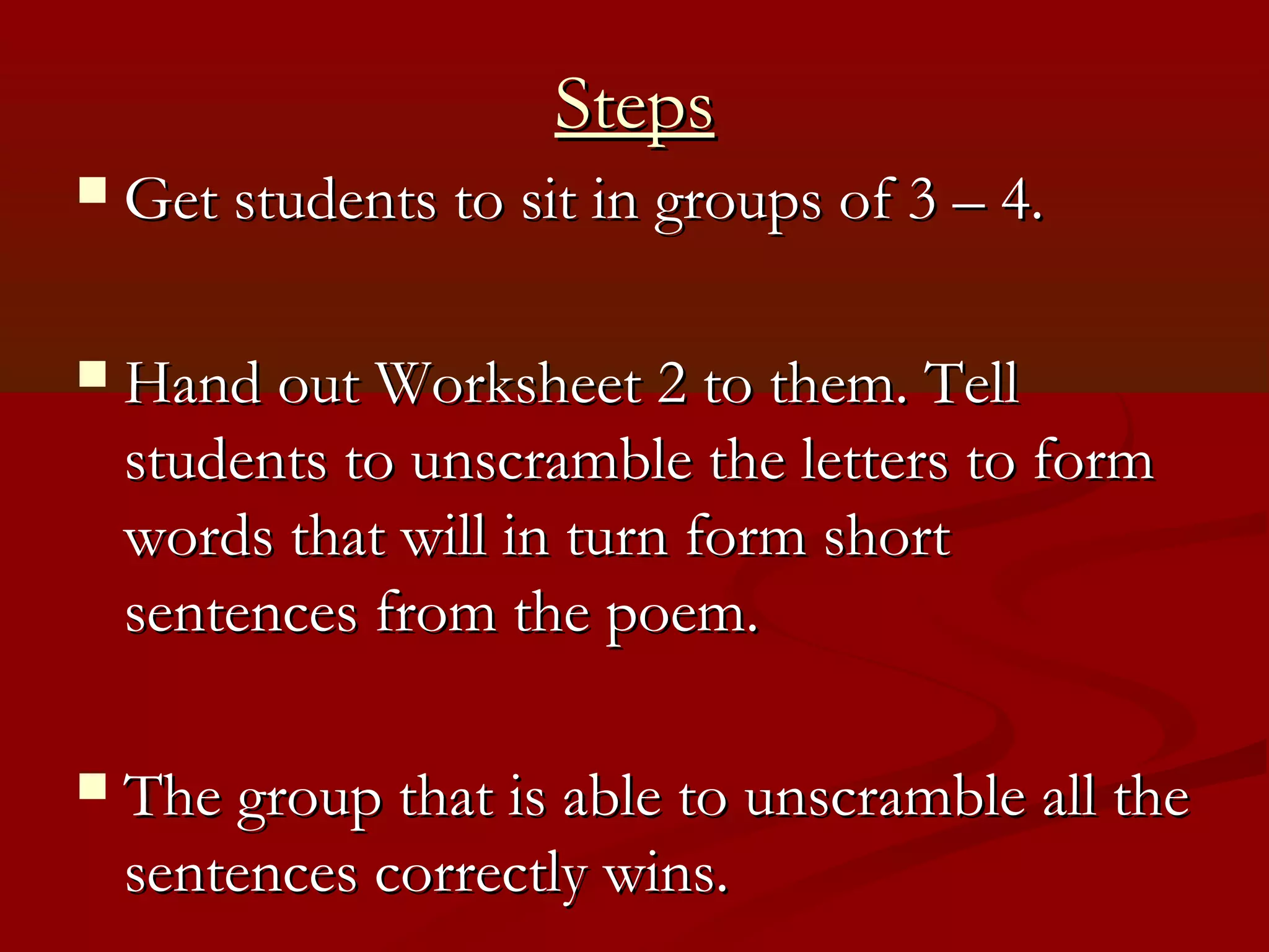 Steps
   Get students to sit in groups of 3 – 4.

   Hand out Worksheet 2 to them. Tell
    students to unscramble the letters to form
    words that will in turn form short
    sentences from the poem.

   The group that is able to unscramble all the
    sentences correctly wins.
 