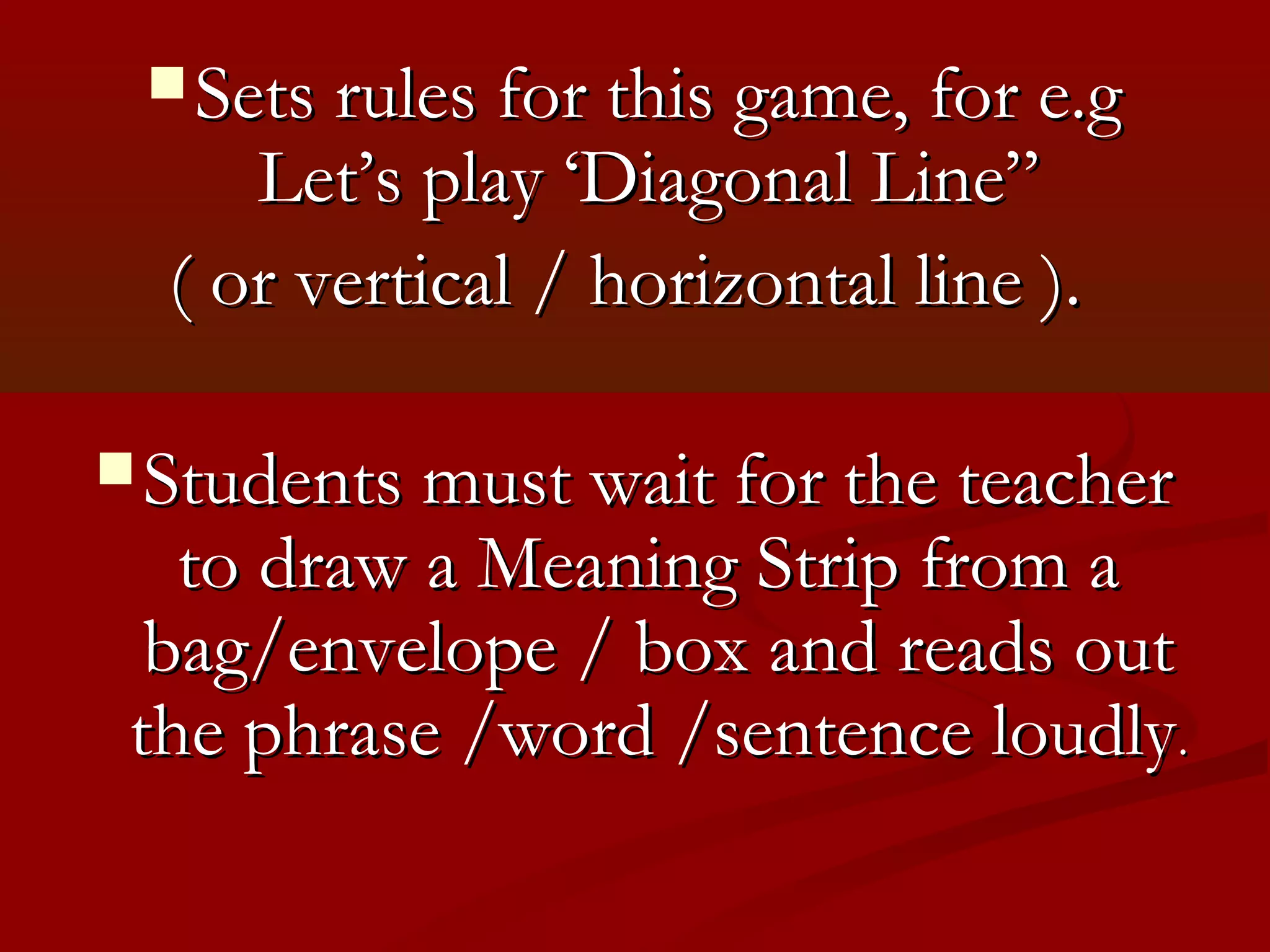  Sets rules for this game, for e.g
     Let’s play ‘Diagonal Line”
  ( or vertical / horizontal line ).

 Students must wait for the teacher
   to draw a Meaning Strip from a
  bag/envelope / box and reads out
 the phrase /word /sentence loudly.
 