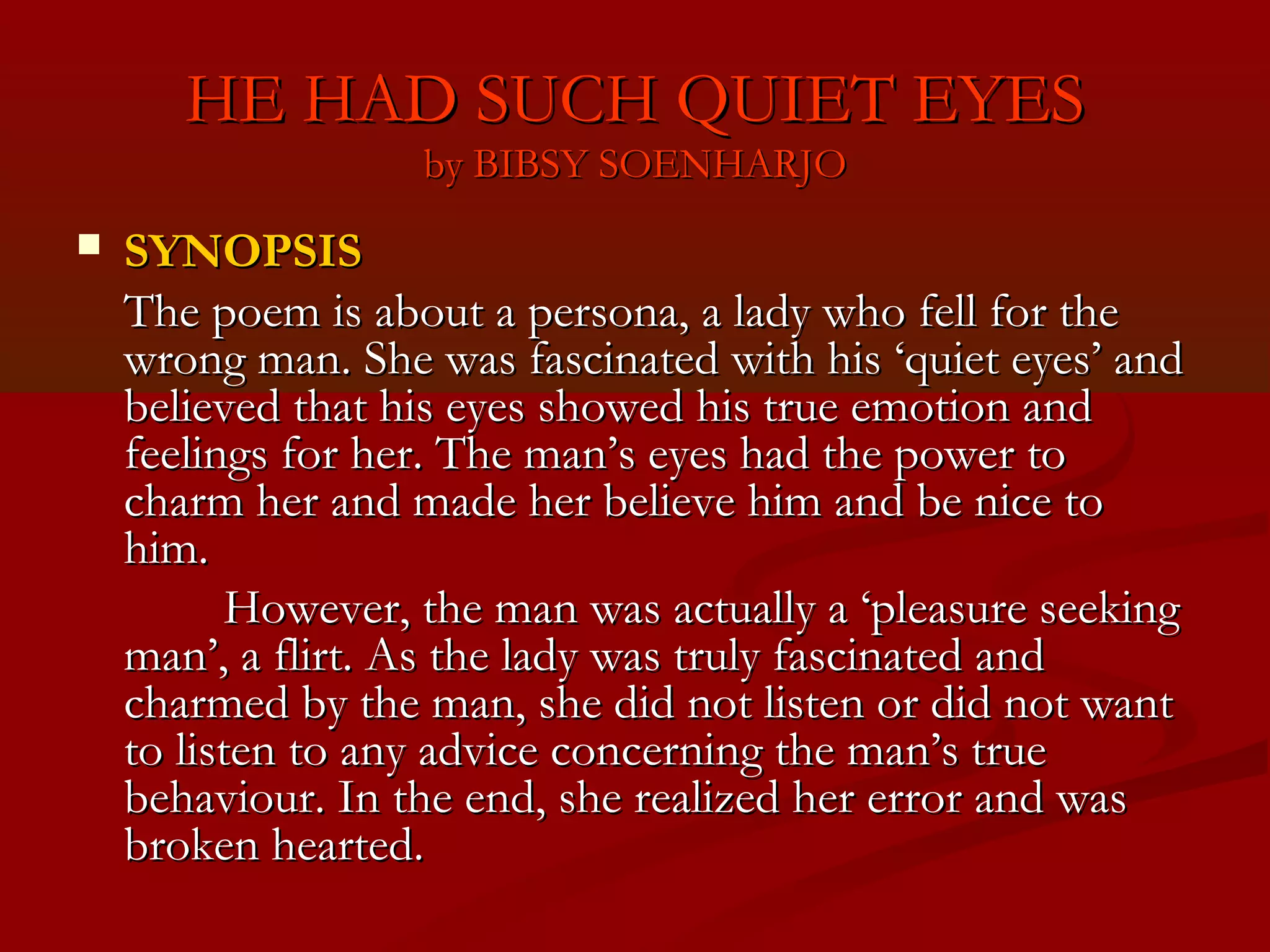 HE HAD SUCH QUIET EYES
                   by BIBSY SOENHARJO
   SYNOPSIS
    The poem is about a persona, a lady who fell for the
    wrong man. She was fascinated with his ‘quiet eyes’ and
    believed that his eyes showed his true emotion and
    feelings for her. The man’s eyes had the power to
    charm her and made her believe him and be nice to
    him.
           However, the man was actually a ‘pleasure seeking
    man’, a flirt. As the lady was truly fascinated and
    charmed by the man, she did not listen or did not want
    to listen to any advice concerning the man’s true
    behaviour. In the end, she realized her error and was
    broken hearted.
 