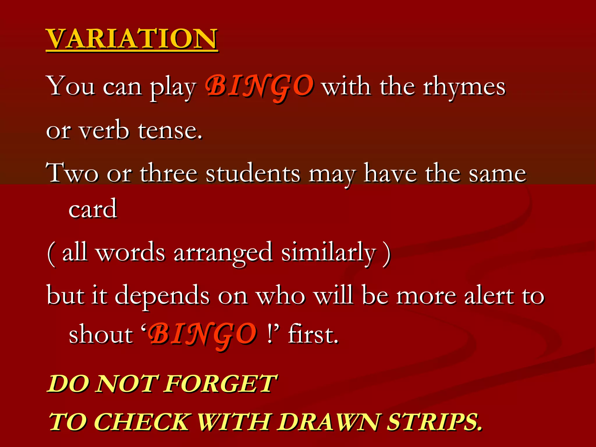VARIATION
You can play BINGO with the rhymes
or verb tense.
Two or three students may have the same
   card
( all words arranged similarly )
but it depends on who will be more alert to
   shout ‘BINGO !’ first.
DO NOT FORGET
TO CHECK WITH DRAWN STRIPS.
 