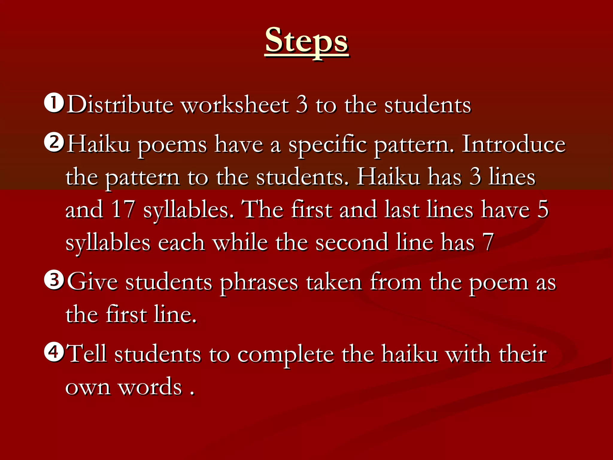 Steps
Distribute worksheet 3 to the students
Haiku poems have a specific pattern. Introduce
 the pattern to the students. Haiku has 3 lines
 and 17 syllables. The first and last lines have 5
 syllables each while the second line has 7
Give students phrases taken from the poem as
 the first line.
Tell students to complete the haiku with their
 own words .
 