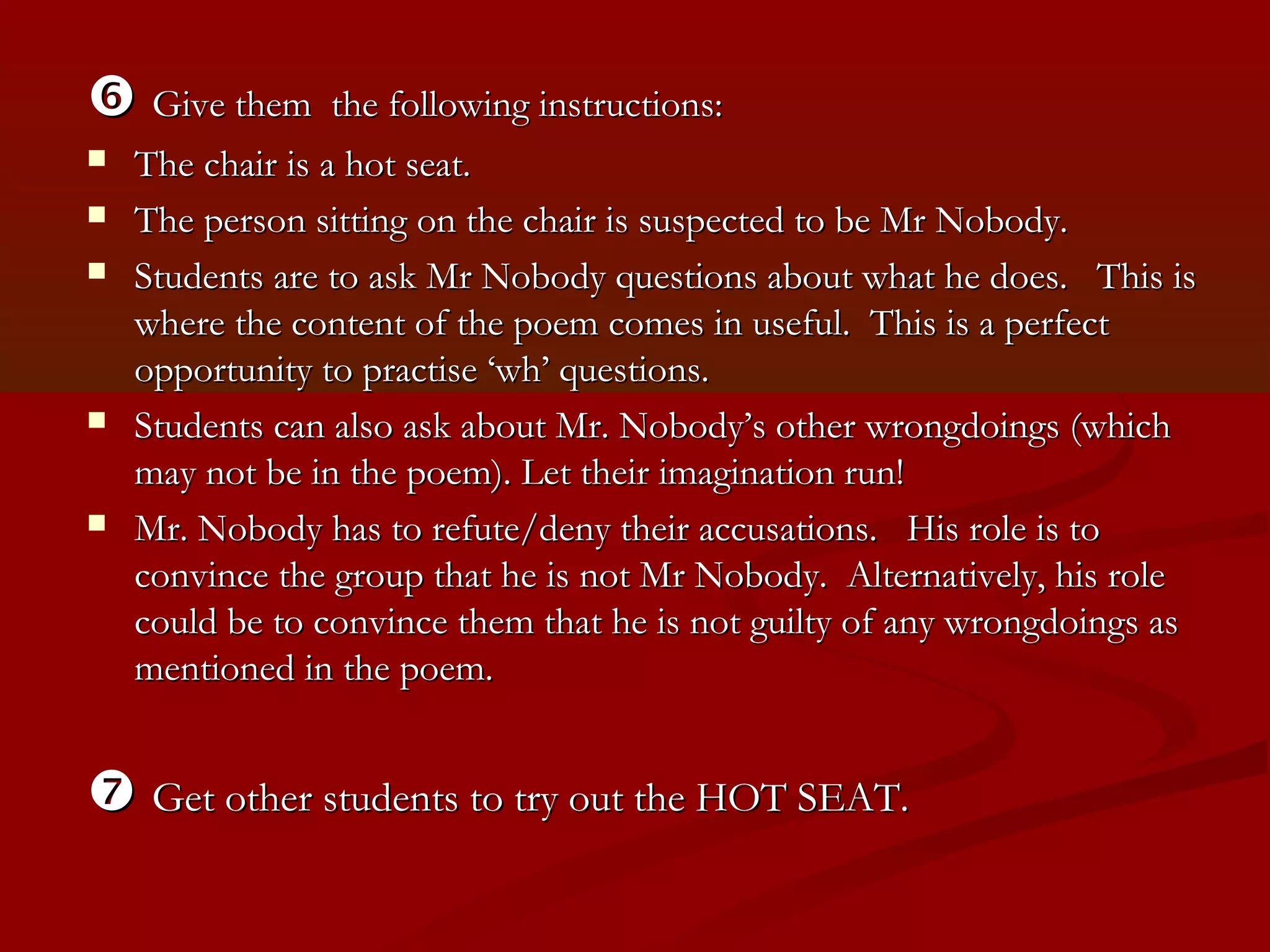  Give them       the following instructions:
   The chair is a hot seat.
   The person sitting on the chair is suspected to be Mr Nobody.
   Students are to ask Mr Nobody questions about what he does. This is
    where the content of the poem comes in useful. This is a perfect
    opportunity to practise ‘wh’ questions.
   Students can also ask about Mr. Nobody’s other wrongdoings (which
    may not be in the poem). Let their imagination run!
   Mr. Nobody has to refute/deny their accusations. His role is to
    convince the group that he is not Mr Nobody. Alternatively, his role
    could be to convince them that he is not guilty of any wrongdoings as
    mentioned in the poem.


 Get other students to try out the HOT SEAT.
 
