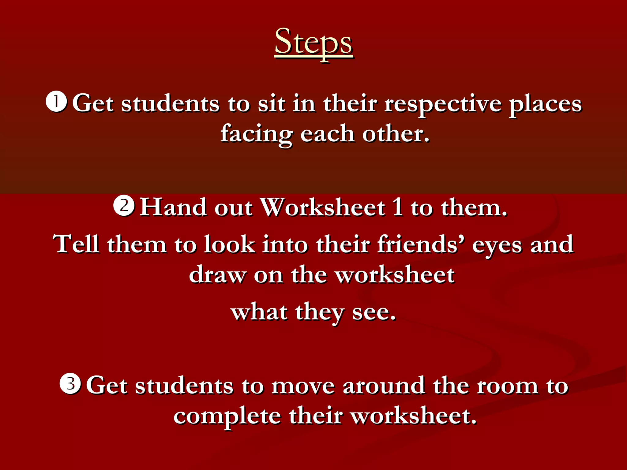 Steps
 Get students to sit in their respective places
              facing each other.

       Hand out Worksheet 1 to them.
Tell them to look into their friends’ eyes and
           draw on the worksheet
               what they see.

  Get students to move around the room to
          complete their worksheet.
 