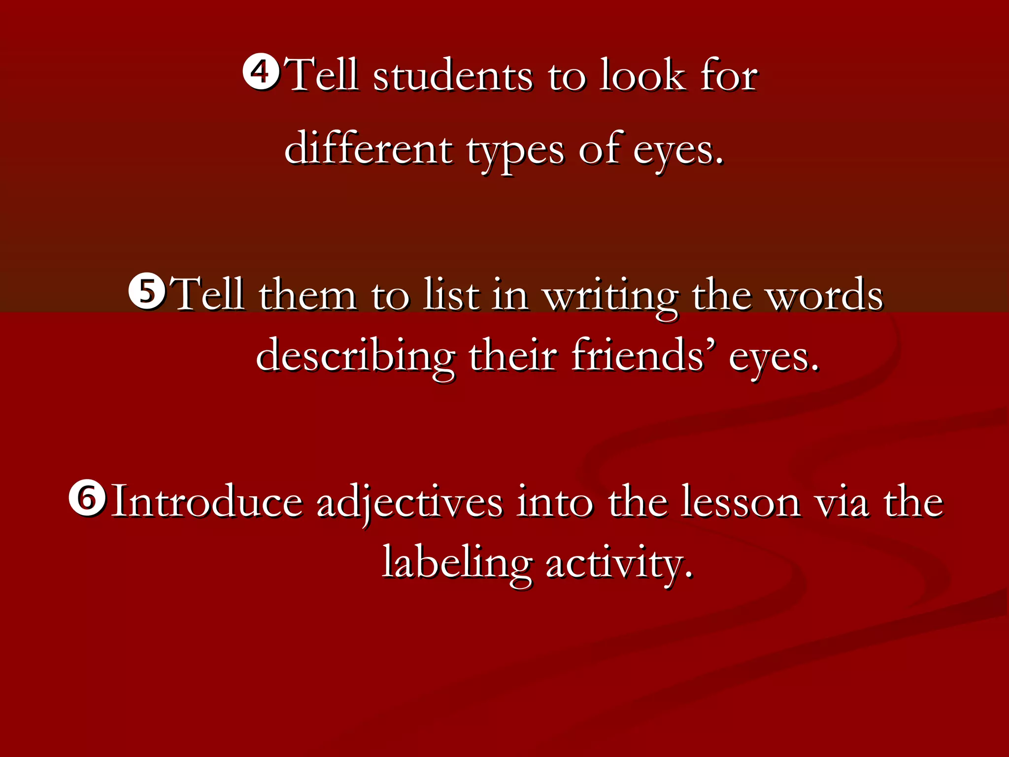 Tell students to look for
         different types of eyes.

   Tell them to list in writing the words
         describing their friends’ eyes.

Introduce adjectives into the lesson via the
              labeling activity.
 