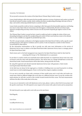 2016 Quiet Hotel Rooms by KGIGROUP®
Amsterdam, The Netherlands
By this information memorandum we like to provide you with some more information on the services of
Quietroom-Service team in relation to the Quiet Hotel Room label. Quietroom-Service team is a strategic partner
for Quiet Hotel Room Label.
Hotel owners and /or the hotel management may request for the Quiet Hotel Room Label for their hotel by
contacting KGI-Groep in The Netherlands for an assessment.
In case there is a need to resolve any sound leak issues within the hotel, we as Quietroom-Service team may come
on board to assist the client with specialized solutions. This will be done on a Design & Build basis to insure the
desired final results. Sound measurements will be taken before, during and after the works.
By using KGI approved and selected materials Quietroom-Service team will guarantee a final reward;
receiving the Quiet Hotel Room Label.
As the label may not always be the target goal, as a hotelier or building owner you must be proactive in solving
sound issues to avoid complaining guests. Noise is in the top three of guest complains nowadays.
It is our aim to provide our clients with a minimum of three model rooms next to each other and resolve any
sound issues. Based on different budgets this can be done on a different level per room. In case the corridors also
needs attention we will redo a section of the corridor located towards the three rooms. The final measurements
will show the effect of the works done in the areas.
In case you are interested to work with Quietroom-service team, please e-mail us a short brief of your project and
the specific sound issues. We will respond to your request at the soonest with a plan of action and our proposition.
We look forward to your reply and to work with you in the near future.
Kind Regards,
Lucas Keizer
Lucas@quiethotelroom.org
We are proud to announce the creation of the Quiet Room Ultimate Sleep Comfort concept.
Luxury hotels looking to offer their guests the best possible experience in terms of quietness and comfort can benefit
from this all-inclusive turnkey concept, which combines the latest soundproofing technology with state of the art
sleep- and comfort-enhancing methods based on scientific research.
Luxury hotels around the world are forever competing to offer their guests the best possible experience and finding
new ways to entice them with ever more luxury and extravagance. Unfortunately, this does not always equal
optimum soundproofing and sleep comfort, because even the top hotels frequently get negative reviews on this
subject.
The Ultimate Sleep Comfort concept has been created to enable top hotels to indulge the wishes of their most
demanding hotel guests and take the soundproofing and comfort of their most luxurious rooms to the ultimate
level. It is also available as an upgrade for presidential type suites.
The USC concept includes certification to the highest standard of the Quiet Room© label as well as specific sound
proofing measures with regard to ventilation and AC systems. It also encompasses a number of select features
recommended by sleep experts.
 