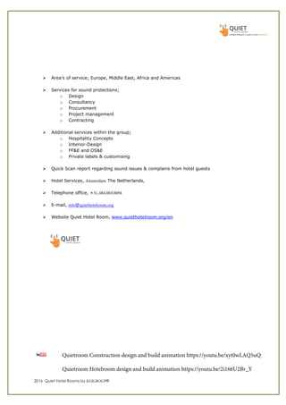 2016 Quiet Hotel Rooms by KGIGROUP®
Area’s of service; Europe, Middle East, Africa and Americas
Services for sound protections;
o Design
o Consultancy
o Procurement
o Project management
o Contracting
Additional services within the group;
o Hospitality Concepts
o Interior-Design
o FF&E and OS&E
o Private labels & customising
Quick Scan report regarding sound issues & complains from hotel guests
Hotel Services, Amsterdam The Netherlands,
Telephone office, +31.084.003.0094
E-mail, info@quiethotelroom.org
Website Quiet Hotel Room, www.quiethotelroom.org/en
Quietroom Construction design and build animation https://youtu.be/xyt0wLAQ5uQ
Quietroom Hotelroom design and build animation https://youtu.be/2i166U2Br_Y
 
