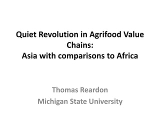 Quiet Revolution in Agrifood Value
Chains:
Asia with comparisons to Africa
Thomas Reardon
Michigan State University
 
