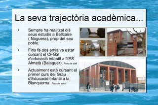 La seva trajectòria acadèmica... Sempre ha realitzat els seus estudis a Bellcaire ( Noguera), prop del seu poble. Fins fa dos anys va estar cursant el CFGS d'educació infantil a l'IES Almatà (Balaguer).  Foto de dalt Actualment està cursant el primer curs del Grau d'Educació Infantil a la Blanquerna.  Foto de sota 