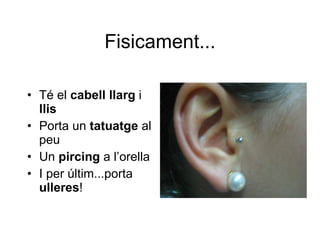Fisicament... Té el  cabell llarg  i  llis Porta un  tatuatge  al peu Un  pircing  a l’orella I per últim...porta  ulleres ! 