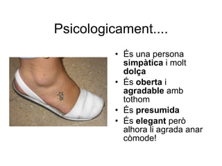 Psicologicament.... És una persona  simpàtica  i molt  dolça És  oberta  i  agradable  amb tothom És  presumida És  elegant  però alhora li agrada anar còmode! 