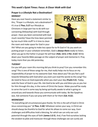 This week’s Quiet Times: Focus: A Closer Walk with God

Prayer is a Lifestyle Not a Destination!
MONDAY
Have you ever heard a statement similar to
this, “Prayer is a lifestyle, not a destination!”!
It’s true 1 Thes. 5:17 our lifestyle as
Christians in large part has to do with our
connecting (fellowship) with God through
prayer. Have you been connected with God
much recently? Have the lines been jammed
by too much little stuff? Is it time to clean
the room and make space for God in your
life? What are you going to make less space for to fit God in? As you work on
putting prayer in your schedule remember, God is always there ready to listen;
when you go to the Father in prayer He will hear (Heb. 13:5; 1 Pet. 3:12)! Write
down your favorite Bible passage on the subject of prayer and memorize it. Pray
today more than you did yesterday.
TUESDAY
Ere you left your room this morning did you think to pray? Can you remember this
song? This is one of those songs for me, that really helps me to focus on my
responsibility of prayer to my awesome God. How about you? Do you feel a pull
towards fellowship with God when you even just read the words to this song? You
do need to focus on God especially when you start your day (Psalm 5:3). Today,
seek the favor of God in your life. Ask God to be with you and bless you as you live
for Him through this day, in the name of Christ the Savior. Make yourself be ready
to serve the Lord in some way by being spiritually awake to what is going on
around you and towards those you communicate with today. Be like Epaphras
was. Ask someone if you can pray with them or for them (Col. 4:12).
WEDNESDAY
“In everything (all circumstances) give thanks: for this is the will of God in Christ
Jesus concerning you” (1 Thes. 5:18)! Whatever comes your way, in Christ we
should always be thankful to God for what He allows to come our way. Even
challenges and difficulties hold a blessing, for which we can only see such
potential through the eyes of faith (James 1:2-5). And, if we find ourselves lacking
the wisdom to pilot and maneuver through these challenges we can surely ask
 
