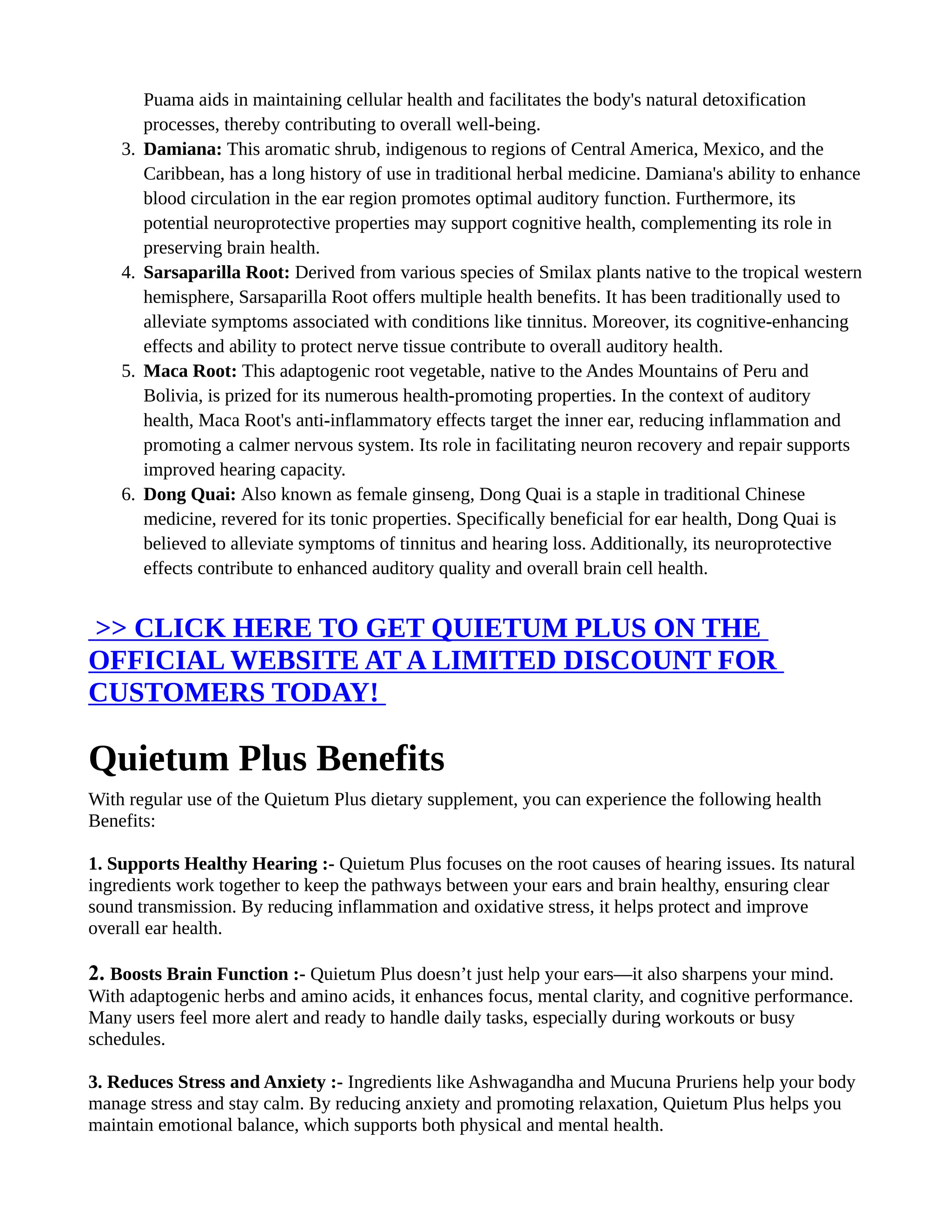Puama aids in maintaining cellular health and facilitates the body's natural detoxification
processes, thereby contributing to overall well-being.
3. Damiana: This aromatic shrub, indigenous to regions of Central America, Mexico, and the
Caribbean, has a long history of use in traditional herbal medicine. Damiana's ability to enhance
blood circulation in the ear region promotes optimal auditory function. Furthermore, its
potential neuroprotective properties may support cognitive health, complementing its role in
preserving brain health.
4. Sarsaparilla Root: Derived from various species of Smilax plants native to the tropical western
hemisphere, Sarsaparilla Root offers multiple health benefits. It has been traditionally used to
alleviate symptoms associated with conditions like tinnitus. Moreover, its cognitive-enhancing
effects and ability to protect nerve tissue contribute to overall auditory health.
5. Maca Root: This adaptogenic root vegetable, native to the Andes Mountains of Peru and
Bolivia, is prized for its numerous health-promoting properties. In the context of auditory
health, Maca Root's anti-inflammatory effects target the inner ear, reducing inflammation and
promoting a calmer nervous system. Its role in facilitating neuron recovery and repair supports
improved hearing capacity.
6. Dong Quai: Also known as female ginseng, Dong Quai is a staple in traditional Chinese
medicine, revered for its tonic properties. Specifically beneficial for ear health, Dong Quai is
believed to alleviate symptoms of tinnitus and hearing loss. Additionally, its neuroprotective
effects contribute to enhanced auditory quality and overall brain cell health.
>> CLICK HERE TO GET QUIETUM PLUS ON THE
OFFICIAL WEBSITE AT A LIMITED DISCOUNT FOR
CUSTOMERS TODAY!
Quietum Plus Benefits
With regular use of the Quietum Plus dietary supplement, you can experience the following health
Benefits:
1. Supports Healthy Hearing :- Quietum Plus focuses on the root causes of hearing issues. Its natural
ingredients work together to keep the pathways between your ears and brain healthy, ensuring clear
sound transmission. By reducing inflammation and oxidative stress, it helps protect and improve
overall ear health.
2. Boosts Brain Function :- Quietum Plus doesn’t just help your ears—it also sharpens your mind.
With adaptogenic herbs and amino acids, it enhances focus, mental clarity, and cognitive performance.
Many users feel more alert and ready to handle daily tasks, especially during workouts or busy
schedules.
3. Reduces Stress and Anxiety :- Ingredients like Ashwagandha and Mucuna Pruriens help your body
manage stress and stay calm. By reducing anxiety and promoting relaxation, Quietum Plus helps you
maintain emotional balance, which supports both physical and mental health.
 