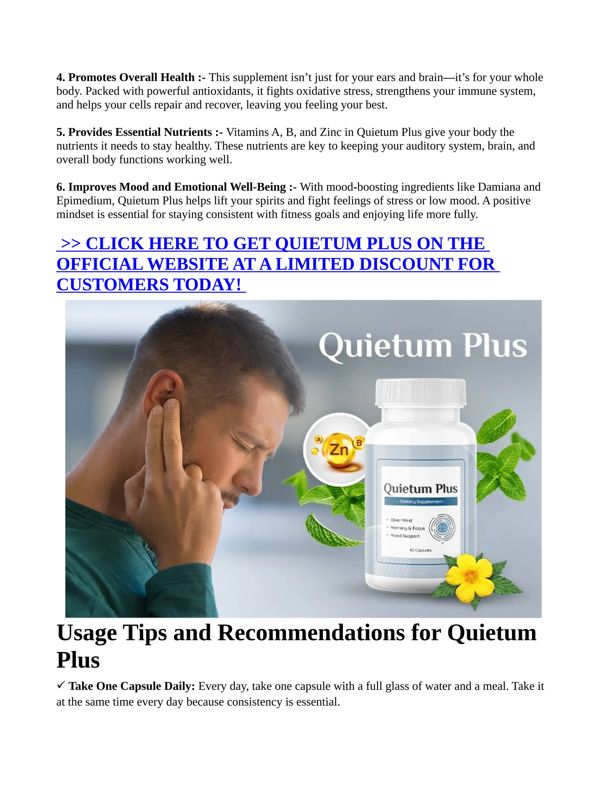 4. Promotes Overall Health :- This supplement isn’t just for your ears and brain—it’s for your whole
body. Packed with powerful antioxidants, it fights oxidative stress, strengthens your immune system,
and helps your cells repair and recover, leaving you feeling your best.
5. Provides Essential Nutrients :- Vitamins A, B, and Zinc in Quietum Plus give your body the
nutrients it needs to stay healthy. These nutrients are key to keeping your auditory system, brain, and
overall body functions working well.
6. Improves Mood and Emotional Well-Being :- With mood-boosting ingredients like Damiana and
Epimedium, Quietum Plus helps lift your spirits and fight feelings of stress or low mood. A positive
mindset is essential for staying consistent with fitness goals and enjoying life more fully.
>> CLICK HERE TO GET QUIETUM PLUS ON THE
OFFICIAL WEBSITE AT A LIMITED DISCOUNT FOR
CUSTOMERS TODAY!
Usage Tips and Recommendations for Quietum
Plus
Take One Capsule Daily:
✓ Every day, take one capsule with a full glass of water and a meal. Take it
at the same time every day because consistency is essential.
 