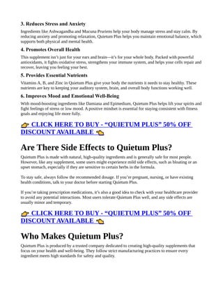 3. Reduces Stress and Anxiety
Ingredients like Ashwagandha and Mucuna Pruriens help your body manage stress and stay calm. By
reducing anxiety and promoting relaxation, Quietum Plus helps you maintain emotional balance, which
supports both physical and mental health.
4. Promotes Overall Health
This supplement isn’t just for your ears and brain—it’s for your whole body. Packed with powerful
antioxidants, it fights oxidative stress, strengthens your immune system, and helps your cells repair and
recover, leaving you feeling your best.
5. Provides Essential Nutrients
Vitamins A, B, and Zinc in Quietum Plus give your body the nutrients it needs to stay healthy. These
nutrients are key to keeping your auditory system, brain, and overall body functions working well.
6. Improves Mood and Emotional Well-Being
With mood-boosting ingredients like Damiana and Epimedium, Quietum Plus helps lift your spirits and
fight feelings of stress or low mood. A positive mindset is essential for staying consistent with fitness
goals and enjoying life more fully.
CLICK HERE TO BUY - “QUIETUM PLUS” 50% OFF
👉
DISCOUNT AVAILABLE 👈
Are There Side Effects to Quietum Plus?
Quietum Plus is made with natural, high-quality ingredients and is generally safe for most people.
However, like any supplement, some users might experience mild side effects, such as bloating or an
upset stomach, especially if they are sensitive to certain herbs in the formula.
To stay safe, always follow the recommended dosage. If you’re pregnant, nursing, or have existing
health conditions, talk to your doctor before starting Quietum Plus.
If you’re taking prescription medications, it’s also a good idea to check with your healthcare provider
to avoid any potential interactions. Most users tolerate Quietum Plus well, and any side effects are
usually minor and temporary.
CLICK HERE TO BUY - “QUIETUM PLUS” 50% OFF
👉
DISCOUNT AVAILABLE 👈
Who Makes Quietum Plus?
Quietum Plus is produced by a trusted company dedicated to creating high-quality supplements that
focus on your health and well-being. They follow strict manufacturing practices to ensure every
ingredient meets high standards for safety and quality.
 