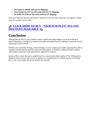 • One bottle for $69.00 with free US Shipping.
• Three bottles for $177 (or $59 each) with free US Shipping.
• Six bottles for $294 (or $49 each) with free US shipping.
If the user finds that Quietum Plus doesn’t help them in the way they hope, they can request a refund
from the customer service team.
CLICK HERE TO BUY - “QUIETUM PLUS” 50% OFF
👉
DISCOUNT AVAILABLE 👈
Conclusion
Adding Quietum Plus to your wellness routine could be the game-changer you need. Its blend of
natural ingredients is designed to support ear health and mental function, making it a powerful tool for
improving overall wellness.
Whether you want better hearing, clearer thinking, or just to support your health, Quietum Plus offers a
complete solution that fits perfectly with your fitness goals. It combines traditional herbal remedies
with modern science for a safe and effective approach to wellness.
Quietum Plus is more than just a supplement; it’s a step toward a better quality of life. With positive
feedback from real users and a focus on quality, it’s a trusted choice for enhancing your well-being.
Don’t wait—try it today and see the benefits for yourself!
 