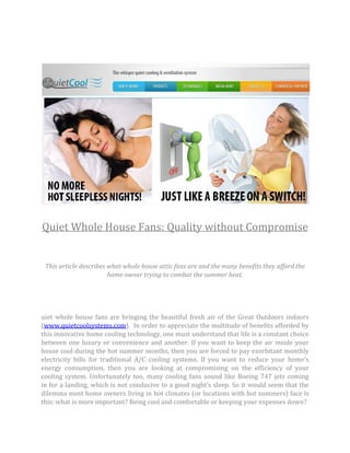 Quiet Whole House Fans: Quality without Compromise


 This article describes what whole house attic fans are and the many benefits they afford the
                        home owner trying to combat the summer heat.




uiet whole house fans are bringing the beautiful fresh air of the Great Outdoors indoors
(www.quietcoolsystems.com). In order to appreciate the multitude of benefits afforded by
this innovative home cooling technology, one must understand that life is a constant choice
between one luxury or convenience and another. If you want to keep the air inside your
house cool during the hot summer months, then you are forced to pay exorbitant monthly
electricity bills for traditional A/C cooling systems. If you want to reduce your home’s
energy consumption, then you are looking at compromising on the efficiency of your
cooling system. Unfortunately too, many cooling fans sound like Boeing 747 jets coming
in for a landing, which is not conducive to a good night’s sleep. So it would seem that the
dilemma most home owners living in hot climates (or locations with hot summers) face is
this: what is more important? Being cool and comfortable or keeping your expenses down?
 
