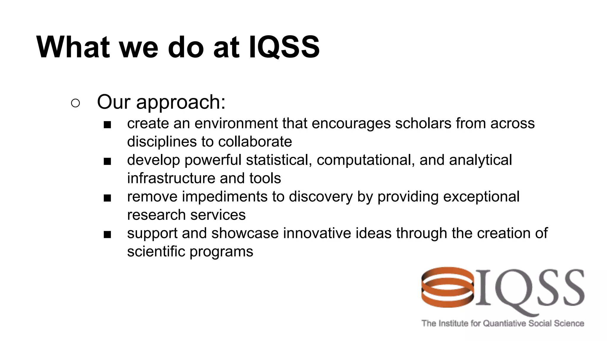 What we do at IQSS
○ Our approach:
■ create an environment that encourages scholars from across
disciplines to collaborate
■ develop powerful statistical, computational, and analytical
infrastructure and tools
■ remove impediments to discovery by providing exceptional
research services
■ support and showcase innovative ideas through the creation of
scientific programs
 
