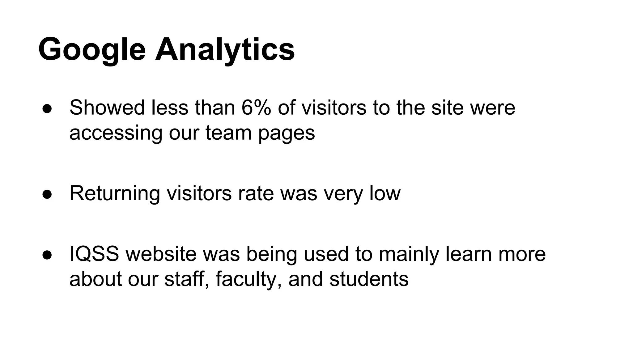 Google Analytics
● Showed less than 6% of visitors to the site were
accessing our team pages
● Returning visitors rate was very low
● IQSS website was being used to mainly learn more
about our staff, faculty, and students
 