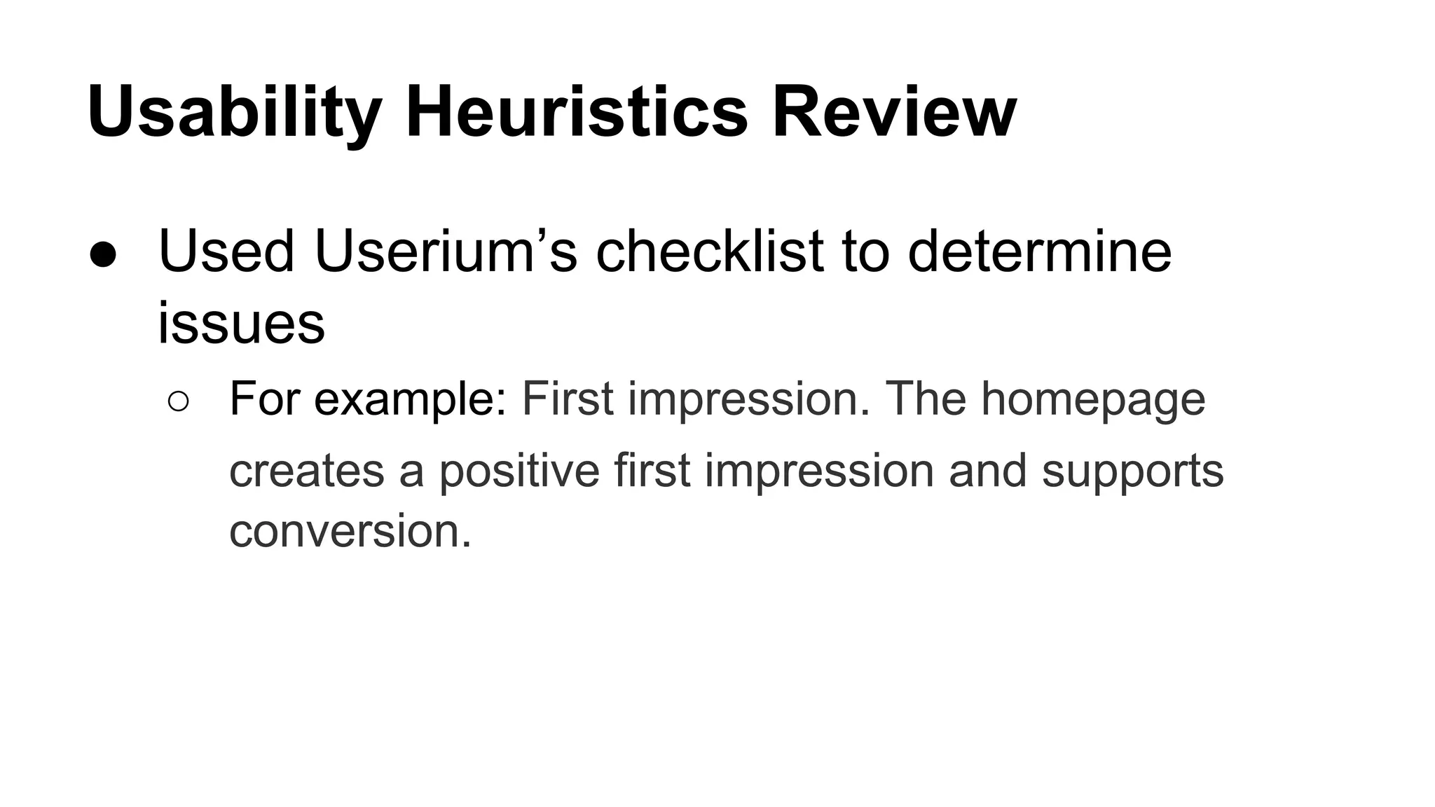 Usability Heuristics Review
● Used Userium’s checklist to determine
issues
○ For example: First impression. The homepage
creates a positive first impression and supports
conversion.
 