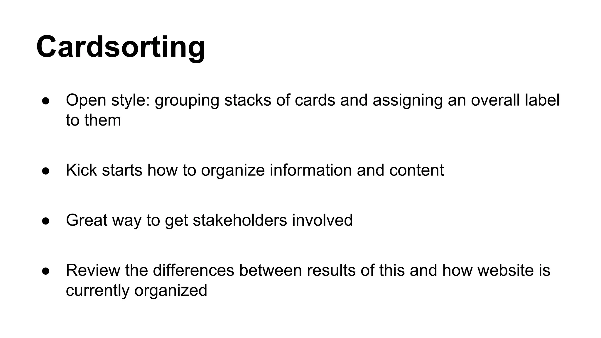 Cardsorting
● Open style: grouping stacks of cards and assigning an overall label
to them
● Kick starts how to organize information and content
● Great way to get stakeholders involved
● Review the differences between results of this and how website is
currently organized
 