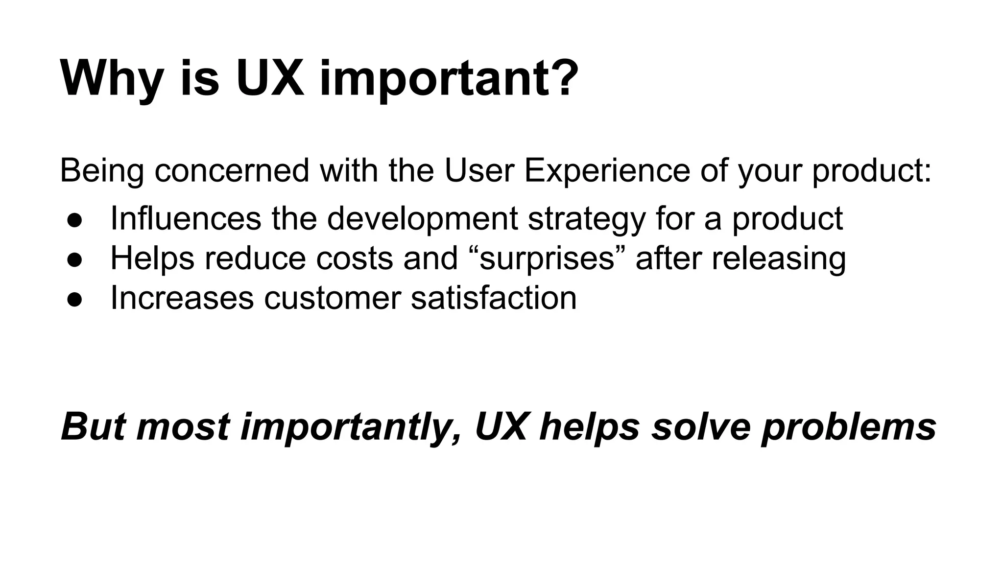 Why is UX important?
Being concerned with the User Experience of your product:
● Influences the development strategy for a product
● Helps reduce costs and “surprises” after releasing
● Increases customer satisfaction
But most importantly, UX helps solve problems
 