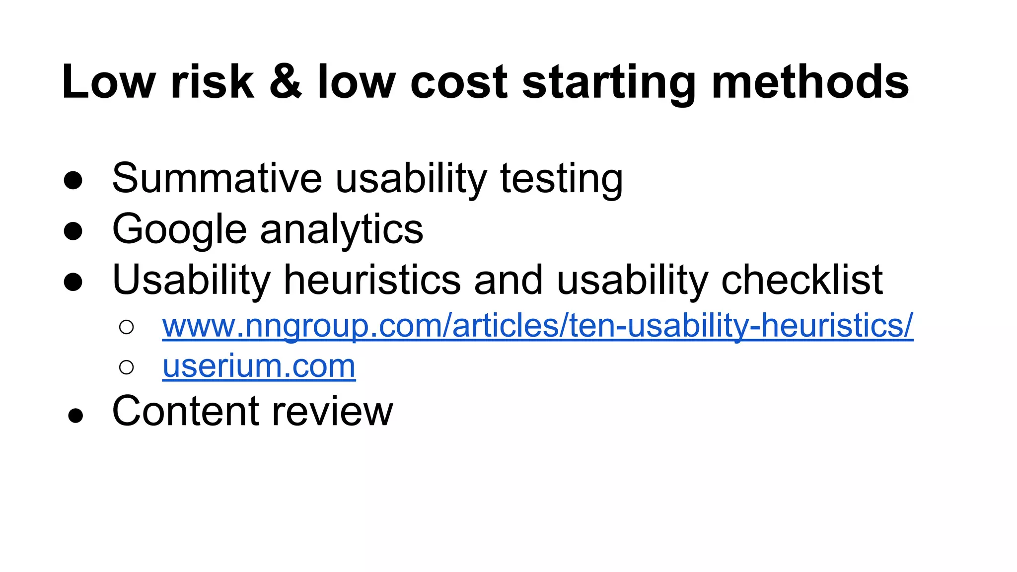 Low risk & low cost starting methods
● Summative usability testing
● Google analytics
● Usability heuristics and usability checklist
○ www.nngroup.com/articles/ten-usability-heuristics/
○ userium.com
● Content review
 