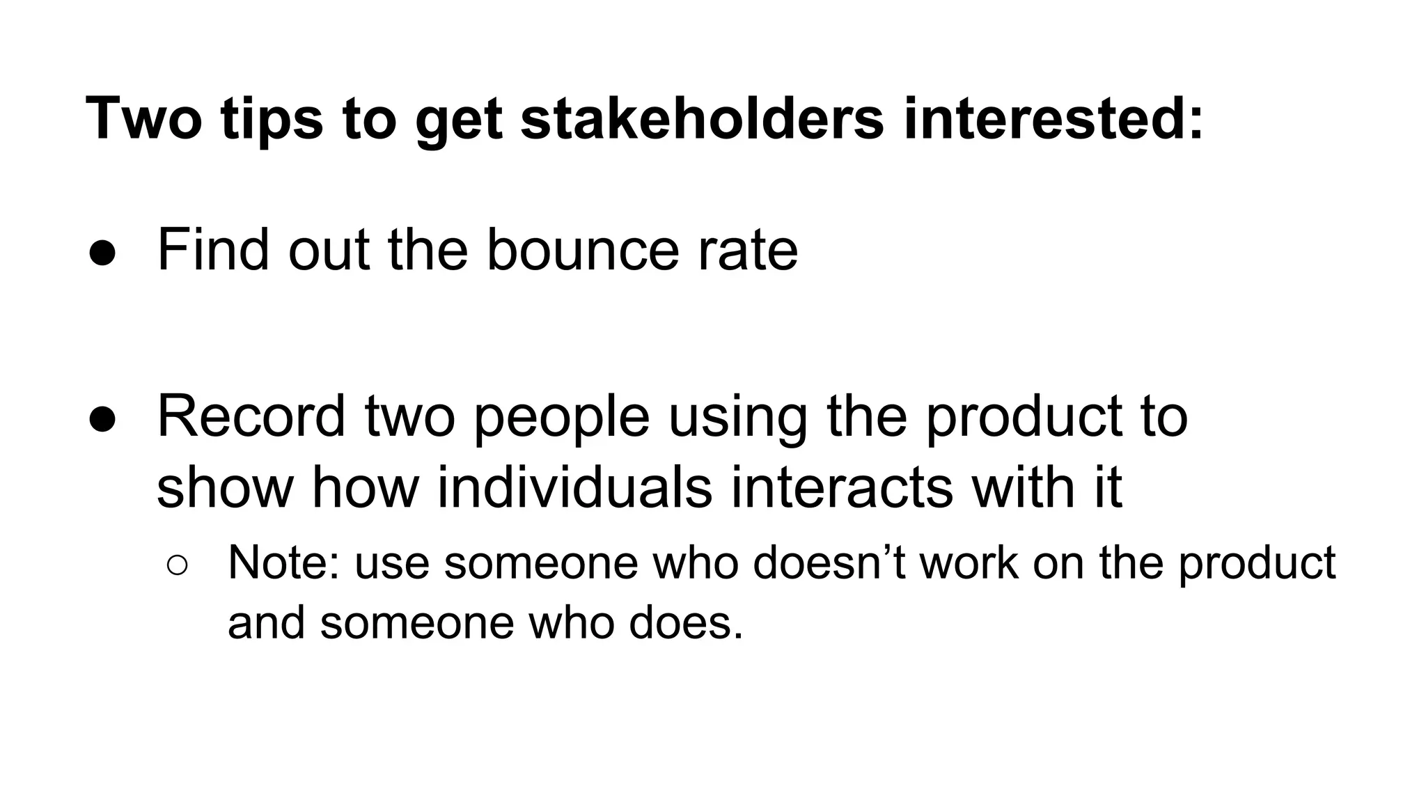 Two tips to get stakeholders interested:
● Find out the bounce rate
● Record two people using the product to
show how individuals interacts with it
○ Note: use someone who doesn’t work on the product
and someone who does.
 