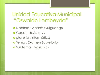 Unidad Educativa Municipal
“Oswaldo Lombeyda”
 Nombre : Andrés Quiguango
 Curso: 1 B.G.U. “A”
 Materia : Informática
 Tema : Examen Supletorio
 Subtema : Música :p
 