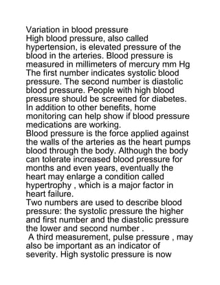 Variation in blood pressure
High blood pressure, also called
hypertension, is elevated pressure of the
blood in the arteries. Blood pressure is
measured in millimeters of mercury mm Hg
The first number indicates systolic blood
pressure. The second number is diastolic
blood pressure. People with high blood
pressure should be screened for diabetes.
In addition to other benefits, home
monitoring can help show if blood pressure
medications are working.
Blood pressure is the force applied against
the walls of the arteries as the heart pumps
blood through the body. Although the body
can tolerate increased blood pressure for
months and even years, eventually the
heart may enlarge a condition called
hypertrophy , which is a major factor in
heart failure.
Two numbers are used to describe blood
pressure: the systolic pressure the higher
and first number and the diastolic pressure
the lower and second number .
A third measurement, pulse pressure , may
also be important as an indicator of
severity. High systolic pressure is now
 